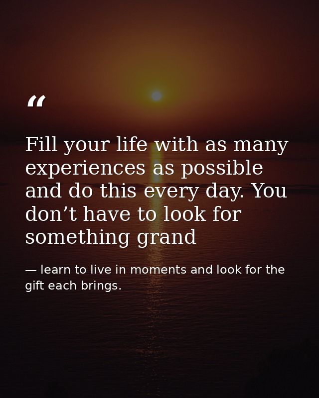 Fill your life with as many experiences as possible and do this every day. You don’t have to look for something grand — learn to live in moments and look for the gift each brings.