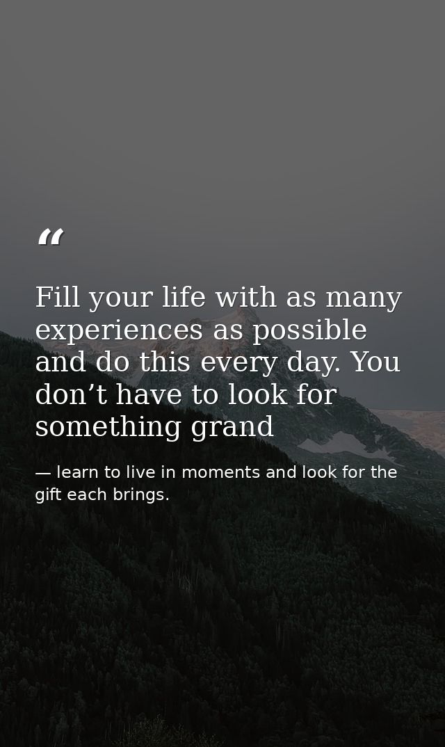 Fill your life with as many experiences as possible and do this every day. You don’t have to look for something grand — learn to live in moments and look for the gift each brings.