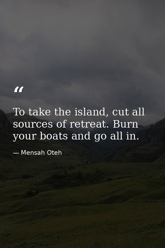 To take the island, cut all sources of retreat. Burn your boats and go all in. — Mensah Oteh