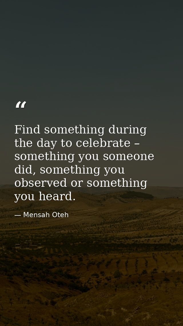 Find something during the day to celebrate – something you someone did, something you observed or something you heard. — Mensah Oteh
