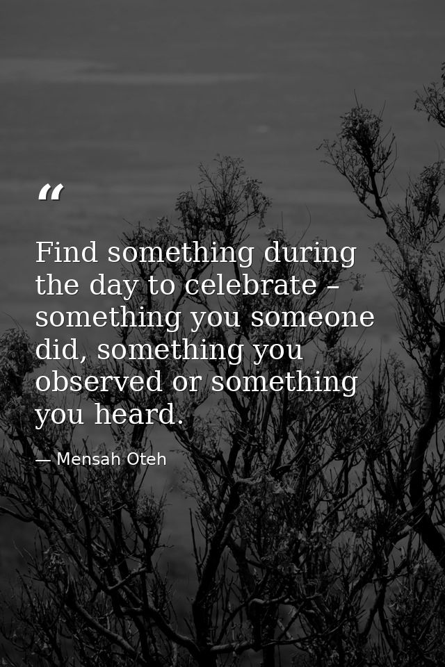 Find something during the day to celebrate – something you someone did, something you observed or something you heard. — Mensah Oteh