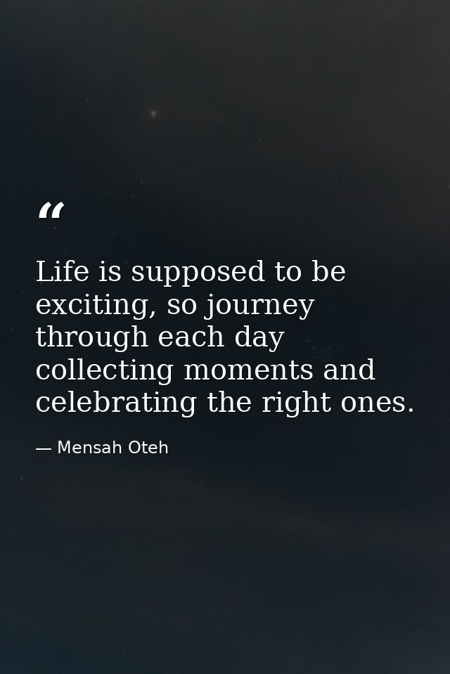 Life is supposed to be exciting, so journey through each day collecting moments and celebrating the right ones. — Mensah Oteh