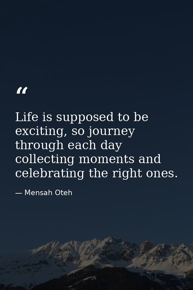 Life is supposed to be exciting, so journey through each day collecting moments and celebrating the right ones. — Mensah Oteh