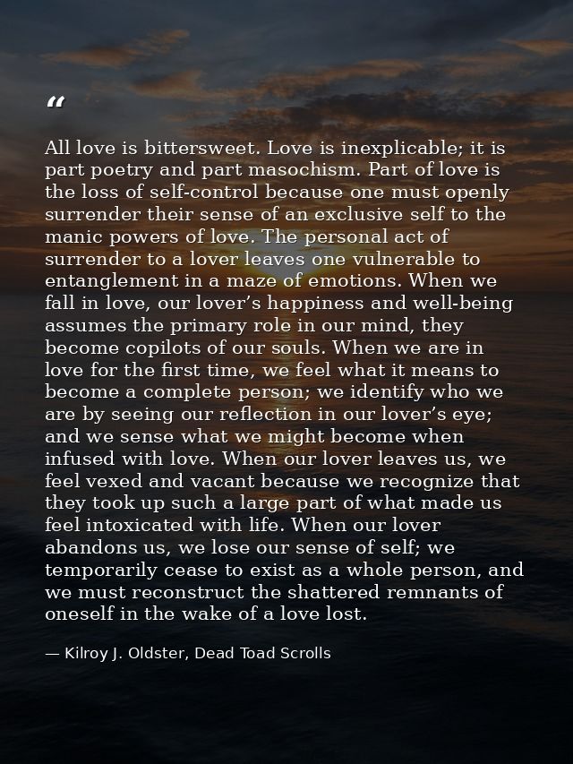 All love is bittersweet. Love is inexplicable; it is part poetry and part masochism. Part of love is the loss of self-co — Kilroy J. Oldster, Dead Toad Scrolls