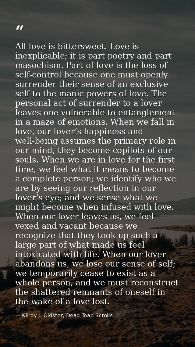 All love is bittersweet. Love is inexplicable; it is part poetry and part masochism. Part of love is the loss of self-co — Kilroy J. Oldster, Dead Toad Scrolls