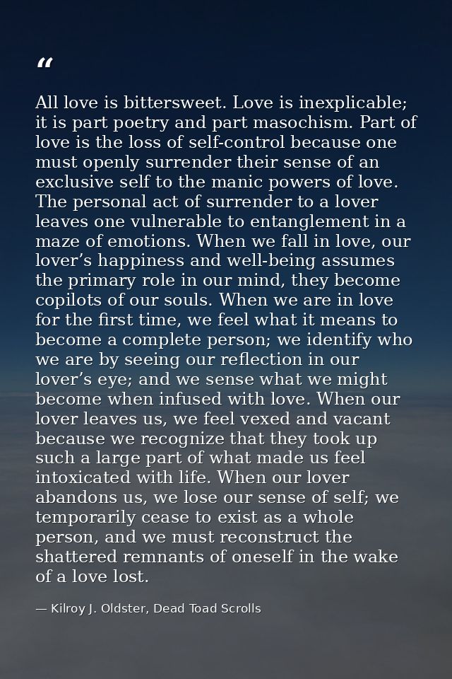 All love is bittersweet. Love is inexplicable; it is part poetry and part masochism. Part of love is the loss of self-co — Kilroy J. Oldster, Dead Toad Scrolls