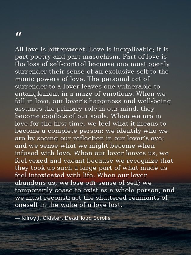 All love is bittersweet. Love is inexplicable; it is part poetry and part masochism. Part of love is the loss of self-co — Kilroy J. Oldster, Dead Toad Scrolls