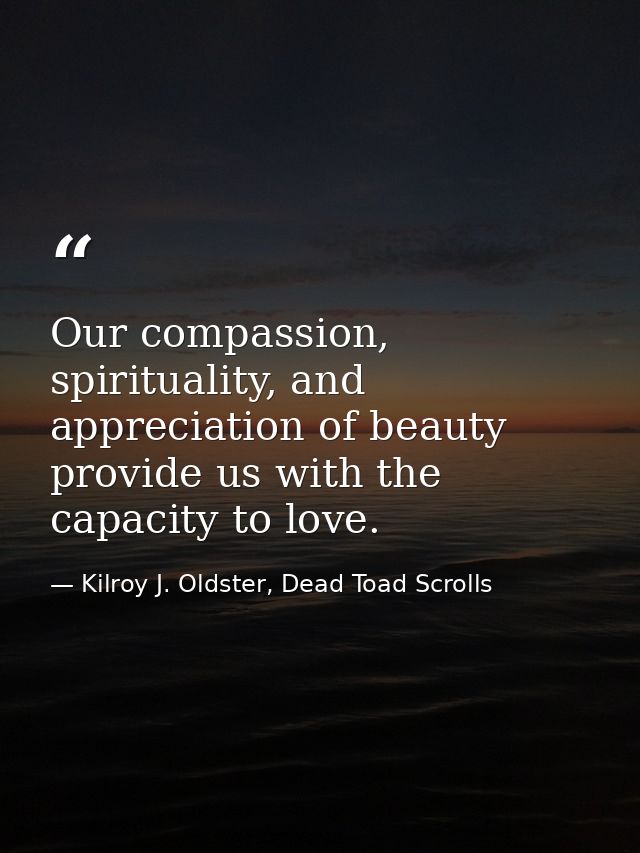 Our compassion, spirituality, and appreciation of beauty provide us with the capacity to love. — Kilroy J. Oldster, Dead Toad Scrolls
