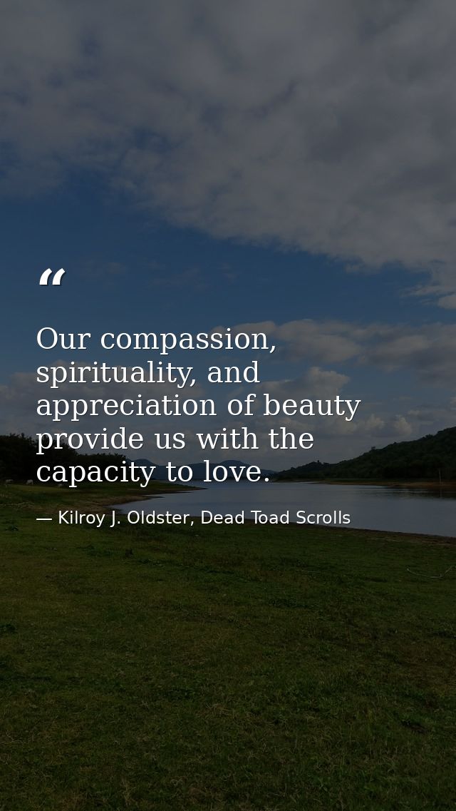 Our compassion, spirituality, and appreciation of beauty provide us with the capacity to love. — Kilroy J. Oldster, Dead Toad Scrolls