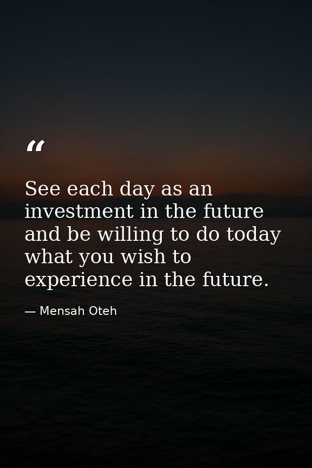 See each day as an investment in the future and be willing to do today what you wish to experience in the future. — Mensah Oteh