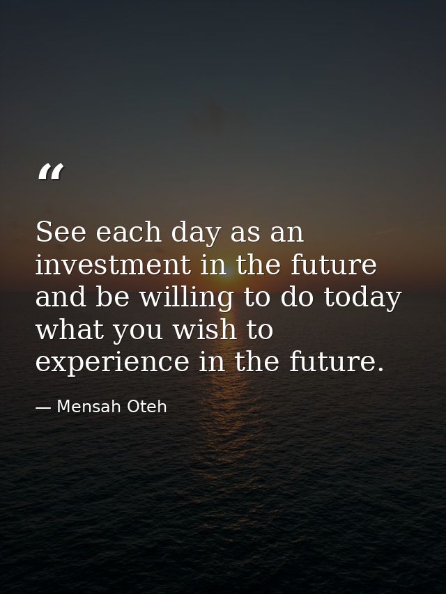 See each day as an investment in the future and be willing to do today what you wish to experience in the future. — Mensah Oteh