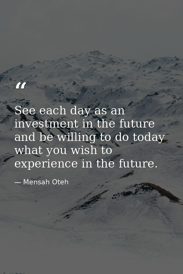 See each day as an investment in the future and be willing to do today what you wish to experience in the future. — Mensah Oteh