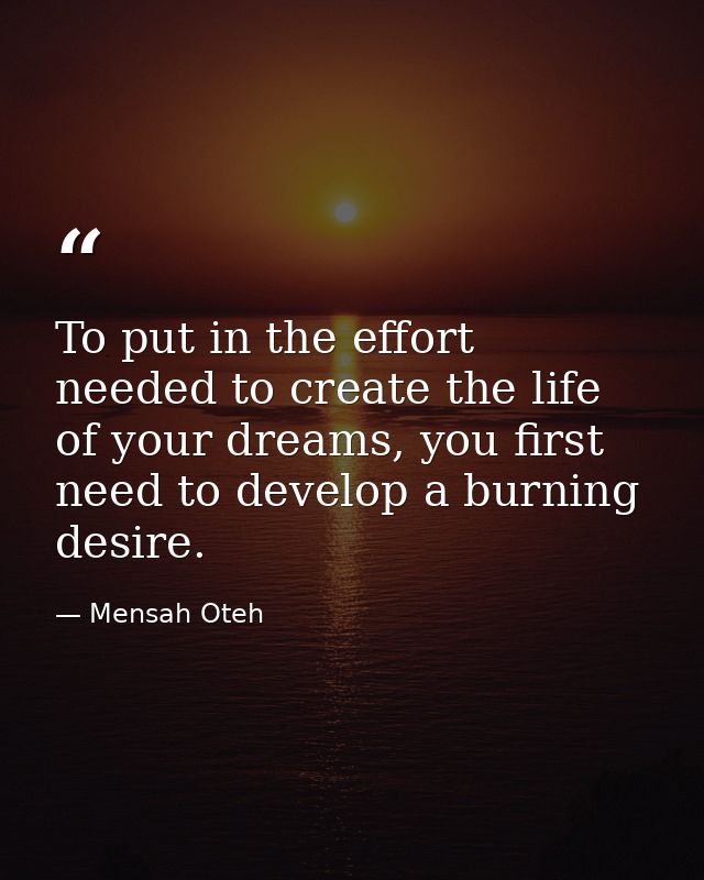 To put in the effort needed to create the life of your dreams, you first need to develop a burning desire. — Mensah Oteh