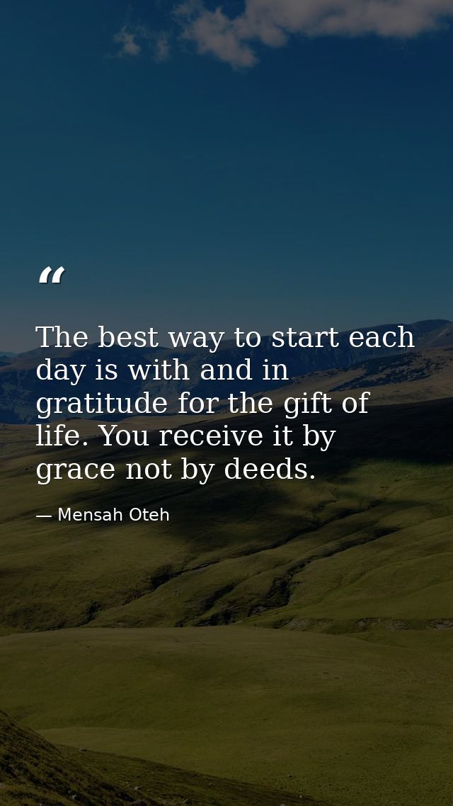 The best way to start each day is with and in gratitude for the gift of life. You receive it by grace not by deeds. — Mensah Oteh