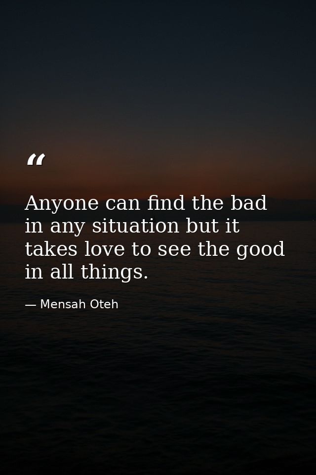 Anyone can find the bad in any situation but it takes love to see the good in all things. — Mensah Oteh