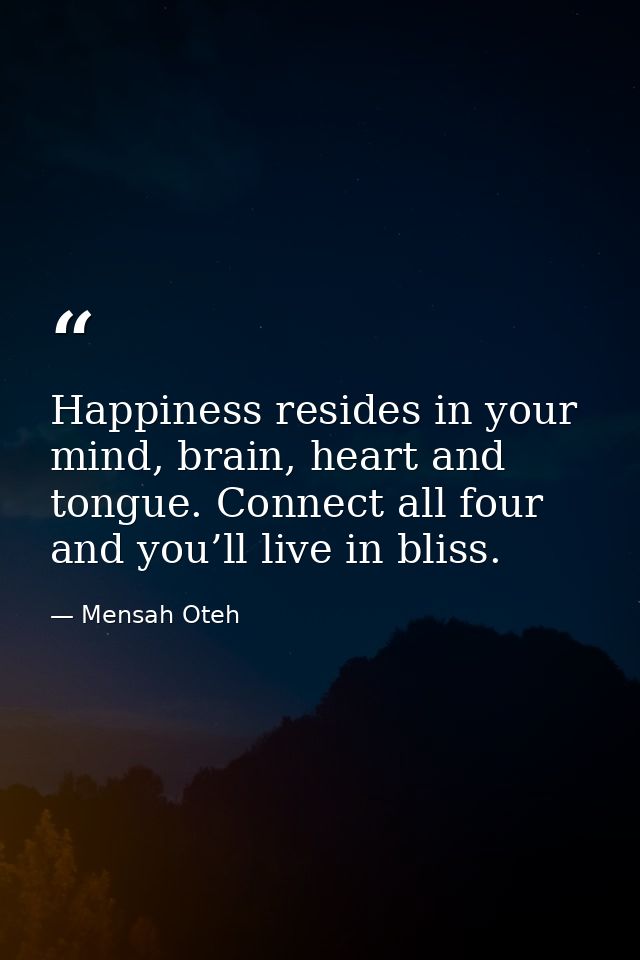 Happiness resides in your mind, brain, heart and tongue. Connect all four and you’ll live in bliss. — Mensah Oteh