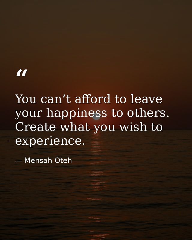 You can’t afford to leave your happiness to others. Create what you wish to experience. — Mensah Oteh