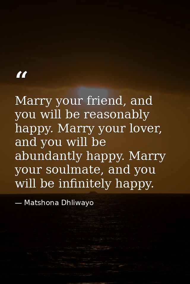 Marry your friend, and you will be reasonably happy. Marry your lover, and you will be abundantly happy. Marry your soul — Matshona Dhliwayo