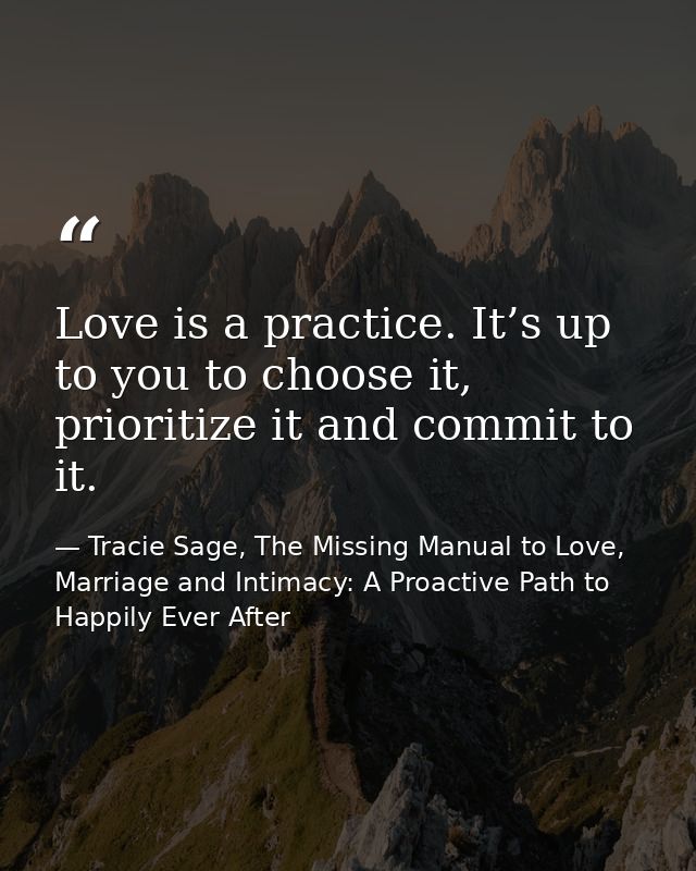Love is a practice. It’s up to you to choose it, prioritize it and commit to it. — Tracie Sage, The Missing Manual to Love, Marriage and Intimacy: A Proactive Path to Happily Ever After