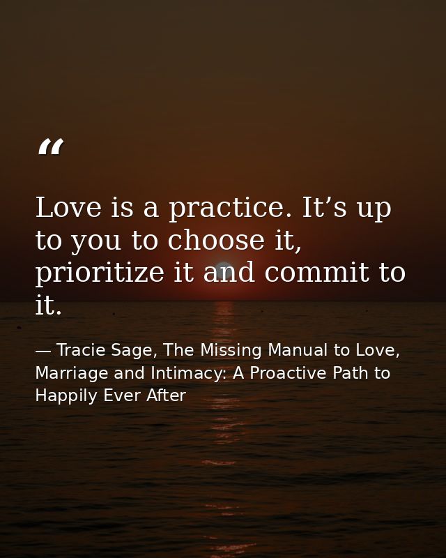 Love is a practice. It’s up to you to choose it, prioritize it and commit to it. — Tracie Sage, The Missing Manual to Love, Marriage and Intimacy: A Proactive Path to Happily Ever After