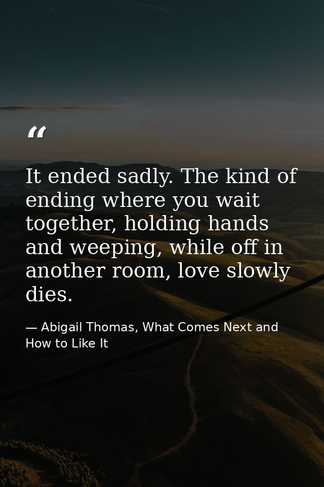 It ended sadly. The kind of ending where you wait together, holding hands and weeping, while off in another room, love s — Abigail Thomas, What Comes Next and How to Like It
