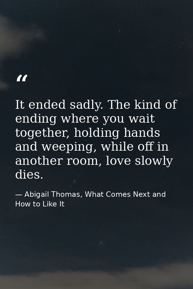 It ended sadly. The kind of ending where you wait together, holding hands and weeping, while off in another room, love s — Abigail Thomas, What Comes Next and How to Like It