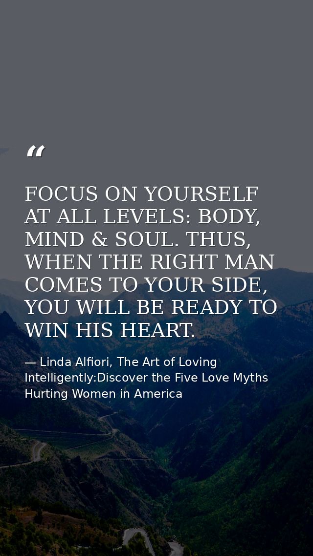 FOCUS ON YOURSELF AT ALL LEVELS: BODY, MIND & SOUL. THUS, WHEN THE RIGHT MAN COMES TO YOUR SIDE, YOU WILL BE READY TO WI — Linda Alfiori, The Art of Loving Intelligently:Discover the Five Love Myths Hurting Women in America