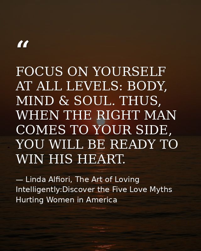 FOCUS ON YOURSELF AT ALL LEVELS: BODY, MIND & SOUL. THUS, WHEN THE RIGHT MAN COMES TO YOUR SIDE, YOU WILL BE READY TO WI — Linda Alfiori, The Art of Loving Intelligently:Discover the Five Love Myths Hurting Women in America