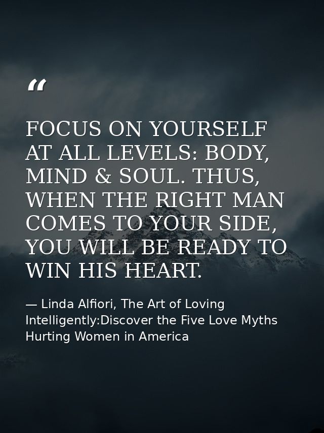 FOCUS ON YOURSELF AT ALL LEVELS: BODY, MIND & SOUL. THUS, WHEN THE RIGHT MAN COMES TO YOUR SIDE, YOU WILL BE READY TO WI — Linda Alfiori, The Art of Loving Intelligently:Discover the Five Love Myths Hurting Women in America