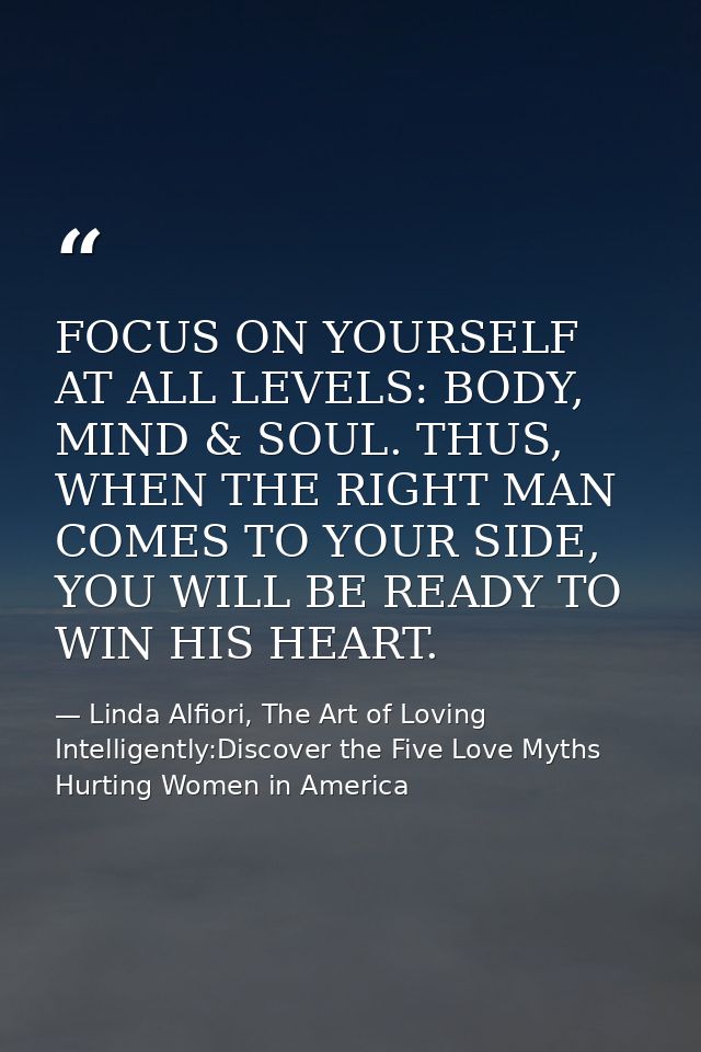 FOCUS ON YOURSELF AT ALL LEVELS: BODY, MIND & SOUL. THUS, WHEN THE RIGHT MAN COMES TO YOUR SIDE, YOU WILL BE READY TO WI — Linda Alfiori, The Art of Loving Intelligently:Discover the Five Love Myths Hurting Women in America