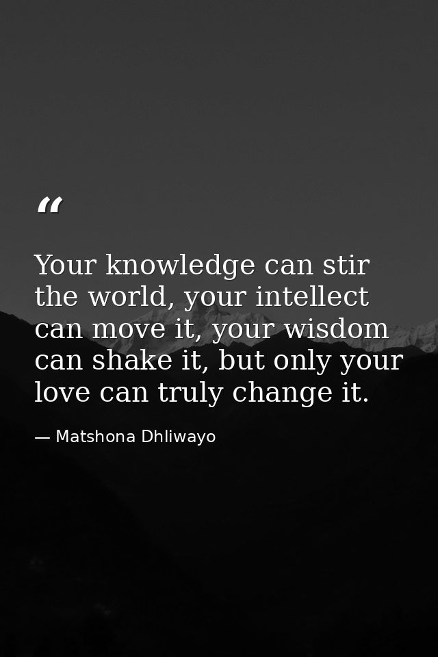 Your knowledge can stir the world, your intellect can move it, your wisdom can shake it, but only your love can truly ch — Matshona Dhliwayo