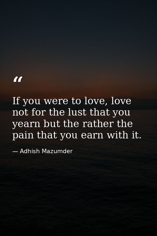 If you were to love, love not for the lust that you yearn but the rather the pain that you earn with it. — Adhish Mazumder