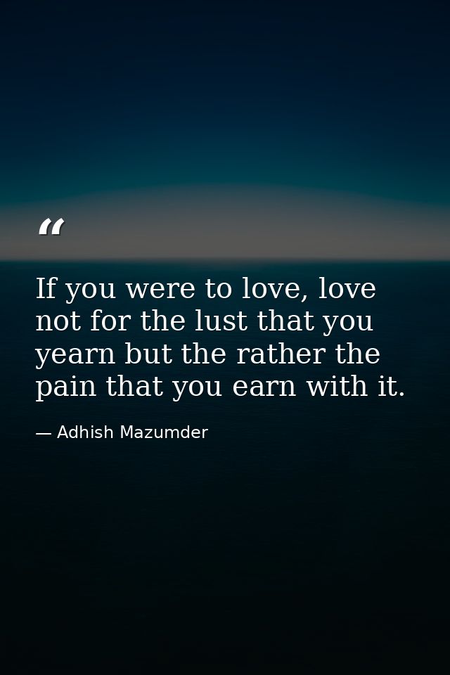 If you were to love, love not for the lust that you yearn but the rather the pain that you earn with it. — Adhish Mazumder