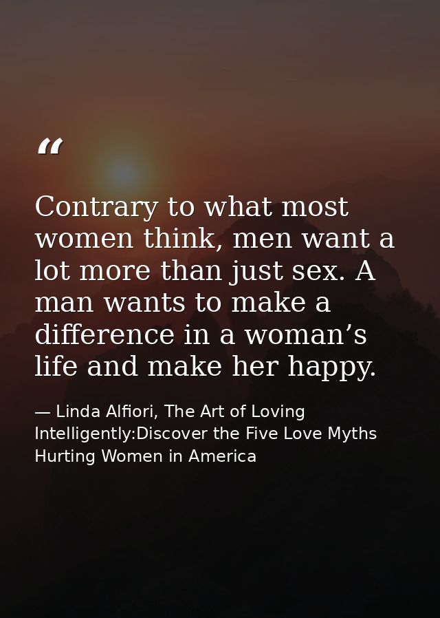 Contrary to what most women think, men want a lot more than just sex. A man wants to make a difference in a woman’s life — Linda Alfiori, The Art of Loving Intelligently:Discover the Five Love Myths Hurting Women in America