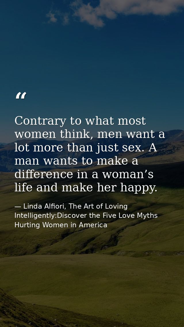 Contrary to what most women think, men want a lot more than just sex. A man wants to make a difference in a woman’s life — Linda Alfiori, The Art of Loving Intelligently:Discover the Five Love Myths Hurting Women in America