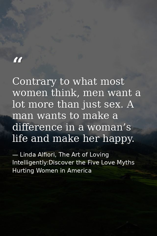 Contrary to what most women think, men want a lot more than just sex. A man wants to make a difference in a woman’s life — Linda Alfiori, The Art of Loving Intelligently:Discover the Five Love Myths Hurting Women in America