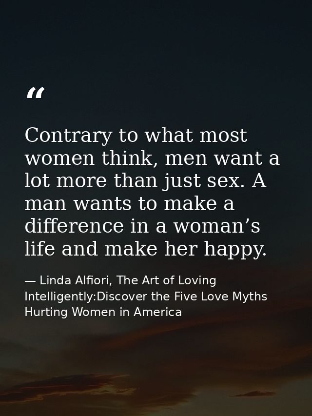 Contrary to what most women think, men want a lot more than just sex. A man wants to make a difference in a woman’s life — Linda Alfiori, The Art of Loving Intelligently:Discover the Five Love Myths Hurting Women in America
