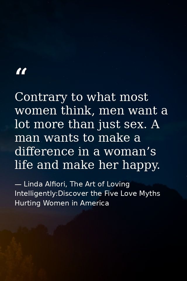 Contrary to what most women think, men want a lot more than just sex. A man wants to make a difference in a woman’s life — Linda Alfiori, The Art of Loving Intelligently:Discover the Five Love Myths Hurting Women in America