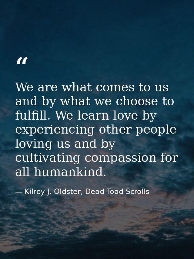 We are what comes to us and by what we choose to fulfill. We learn love by experiencing other people loving us and by cu — Kilroy J. Oldster, Dead Toad Scrolls