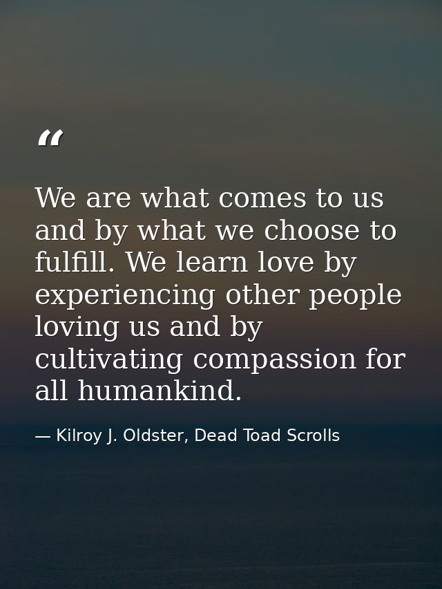 We are what comes to us and by what we choose to fulfill. We learn love by experiencing other people loving us and by cu — Kilroy J. Oldster, Dead Toad Scrolls