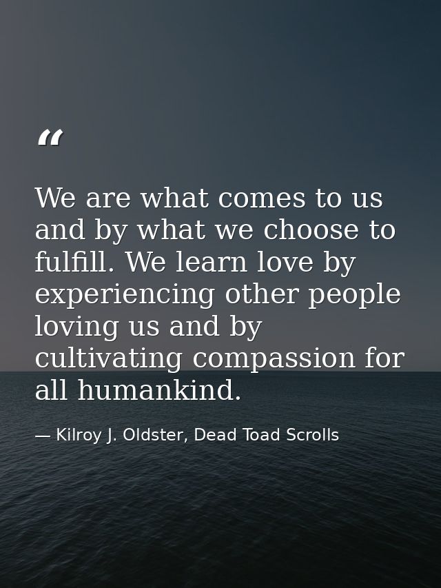 We are what comes to us and by what we choose to fulfill. We learn love by experiencing other people loving us and by cu — Kilroy J. Oldster, Dead Toad Scrolls
