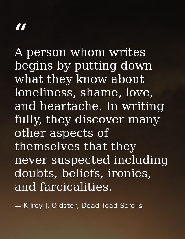 A person whom writes begins by putting down what they know about loneliness, shame, love, and heartache. In writing full — Kilroy J. Oldster, Dead Toad Scrolls