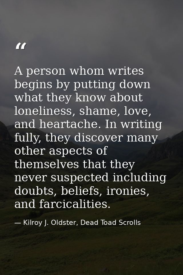 A person whom writes begins by putting down what they know about loneliness, shame, love, and heartache. In writing full — Kilroy J. Oldster, Dead Toad Scrolls