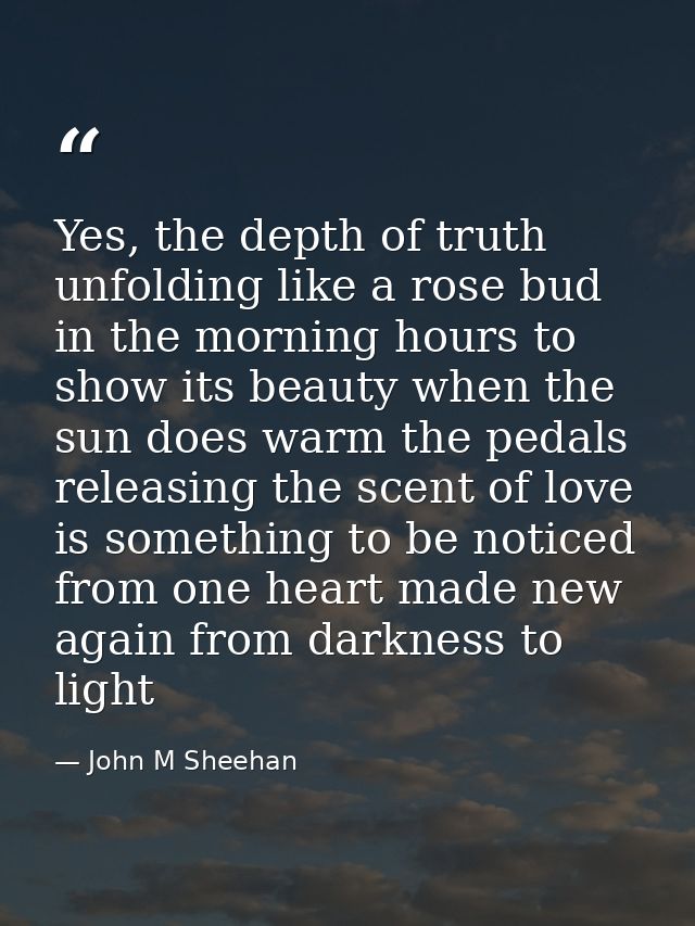Yes, the depth of truth unfolding like a rose bud in the morning hours to show its beauty when the sun does warm the ped — John M Sheehan