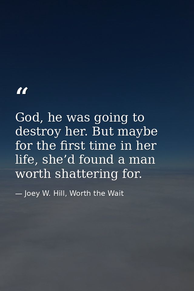 God, he was going to destroy her. But maybe for the first time in her life, she’d found a man worth shattering for. — Joey W. Hill, Worth the Wait