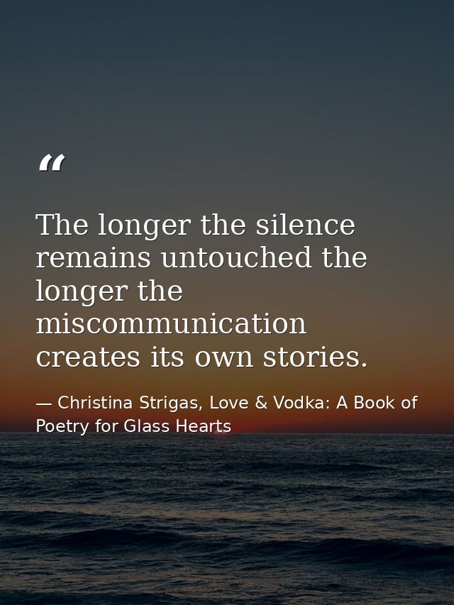 The longer the silence remains untouched the longer the miscommunication creates its own stories. — Christina Strigas, Love & Vodka: A Book of Poetry for Glass Hearts
