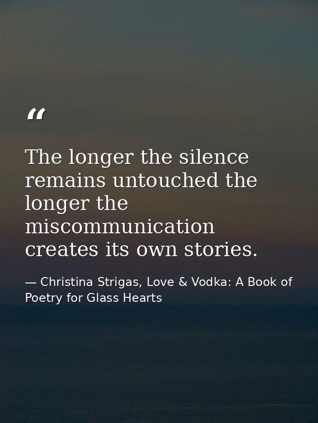 The longer the silence remains untouched the longer the miscommunication creates its own stories. — Christina Strigas, Love & Vodka: A Book of Poetry for Glass Hearts