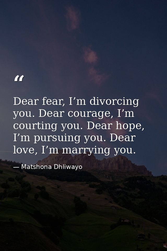 Dear fear, I’m divorcing you. Dear courage, I’m courting you. Dear hope, I’m pursuing you. Dear love, I’m marrying you. — Matshona Dhliwayo