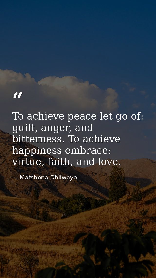 To achieve peace let go of: guilt, anger, and bitterness. To achieve happiness embrace: virtue, faith, and love. — Matshona Dhliwayo