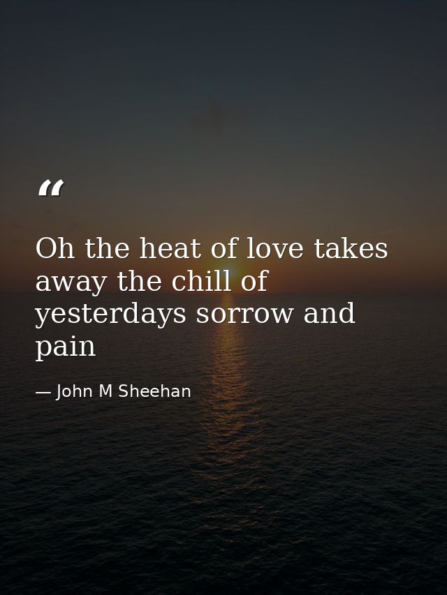 Oh the heat of love takes away the chill of yesterdays sorrow and pain — John M Sheehan